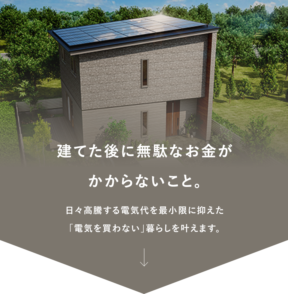建てた後に無駄なお金がかからないこと。日々高騰する電気代を最小限に抑えた「電気を買わない」暮らしを叶えます。