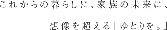 これからの暮らしに、家族の未来に、 想像を超える「ゆとりを。」